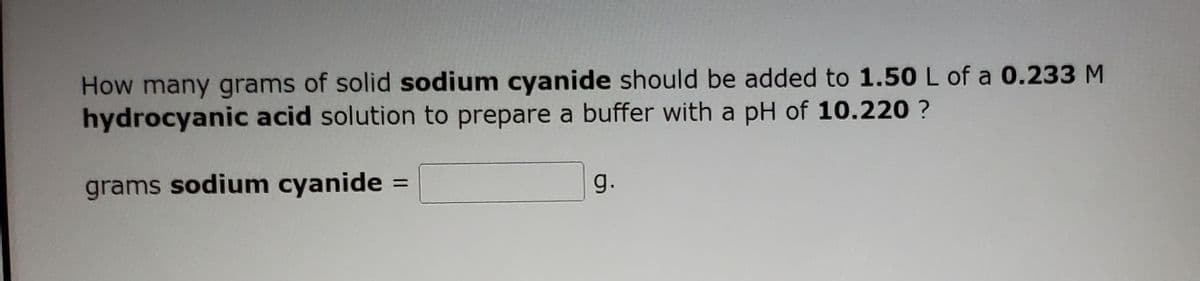 How many grams of solid sodium cyanide should be added to 1.50 L of a 0.233 M
hydrocyanic acid solution to prepare a buffer with a pH of 10.220 ?
grams sodium cyanide =
g.
