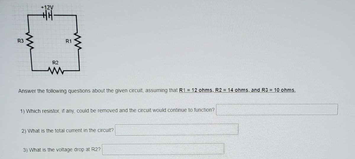 +12V
主|
R3
R1
R2
Answer the following questions about the given circuit, assuming that R1 = 12 ohms, R2 = 14 ohms, and R3 = 10 ohms.
%3D
1) Which resistor, if any, could be removed and the circuit would continue to function?
2) What is the total current in the circuit?
3) What is the voltage drop at R2?
