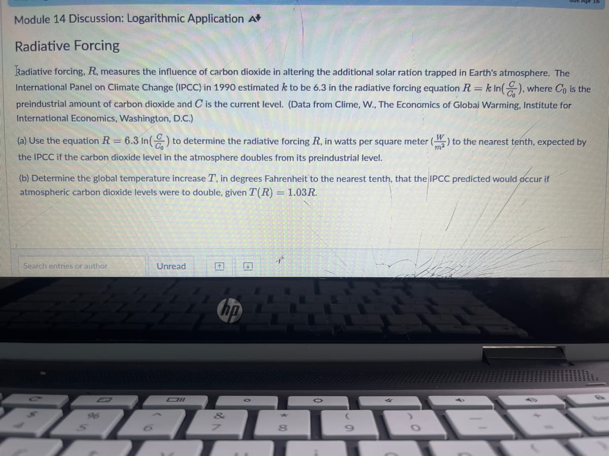 Module 14 Discussion: Logarithmic Application A
Radiative Forcing
Radiative forcing, R, measures the influence of carbon dioxide in altering the additional solar ration trapped in Earth's atmosphere. The
International Panel on Climate Change (IPCC) in 1990 estimated k to be 6.3 in the radiative forcing equation R = k In(), where Co is the
preindustrial amount of carbon dioxide and C is the current level. (Data from Clime, W., The Economics of Global Warming, Institute for
International Economics, Washington, D.C.)
(a) Use the equation R = 6.3 In() to determine the radiative forcing R, in watts per square meter (W) to the nearest tenth, expected by
the IPCC if the carbon dioxide level in the atmosphere doubles from its preindustrial level.
(b) Determine the global temperature increase T, in degrees Fahrenheit to the nearest tenth, that the IPCC predicted would occur if
atmospheric carbon dioxide levels were to double, given T(R) = 1.03R.
Search entries or author
Unread
96
4444
↑
Oll
7
hp
&
0
of
★
8
9