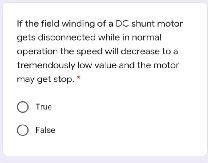 If the field winding of a DC shunt motor
gets disconnected while in normal
operation the speed will decrease to a
tremendously low value and the motor
may get stop. *
O True
O False
