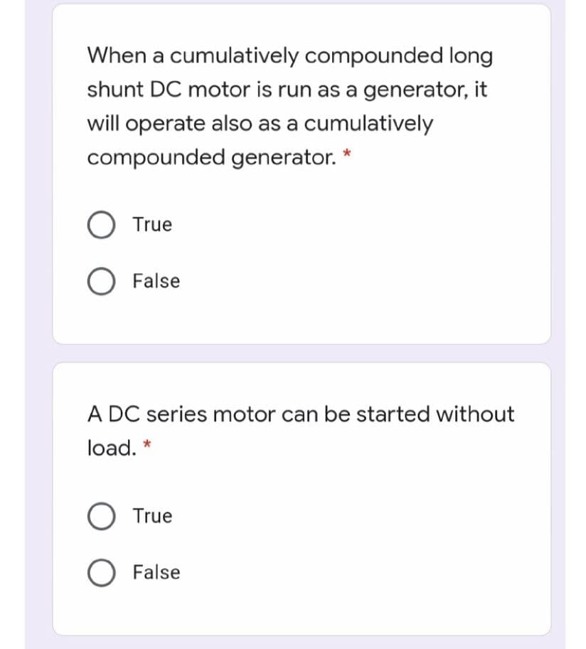 When a cumulatively compounded long
shunt DC motor is run as a generator, it
will operate also as a cumulatively
compounded generator. *
True
O False
A DC series motor can be started without
load. *
O True
O False
