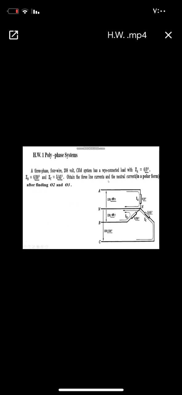 V:..
H.W. .mp4
www.DANDICAMCO
H.W. 1 Poly-phase Systems
A three phase, four-wire, 208 volt, CBA system has a wyeconnected load with Z, = 60°,
2, = 6/30° and Ze = 5/45°. Obtain the three line currents and the neutral current(in a polar form)
after finding O2 and 03.
A'
120/03
1002
B-
120/150
