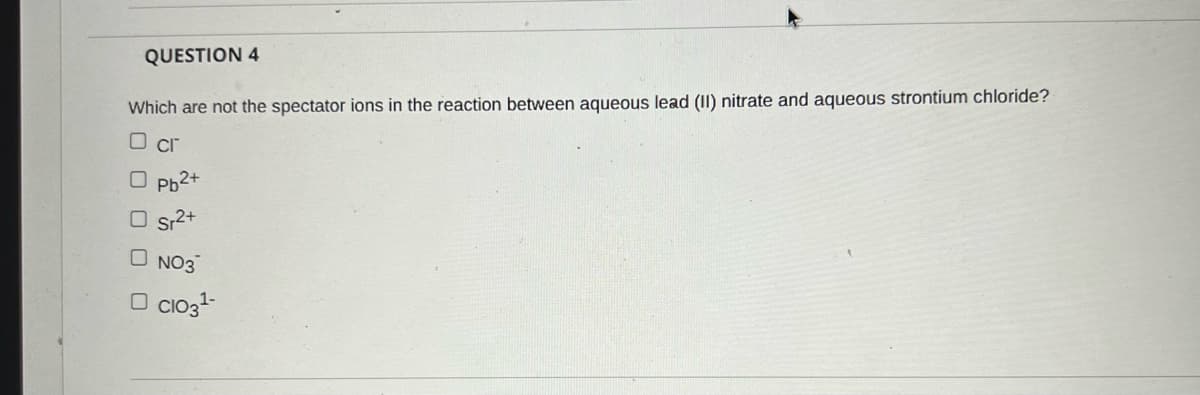 QUESTION 4
Which are not the spectator ions in the reaction between aqueous lead (II) nitrate and aqueous strontium chloride?
O cr
O Ph2+
O sr2+
O NO3
O Cio3+
