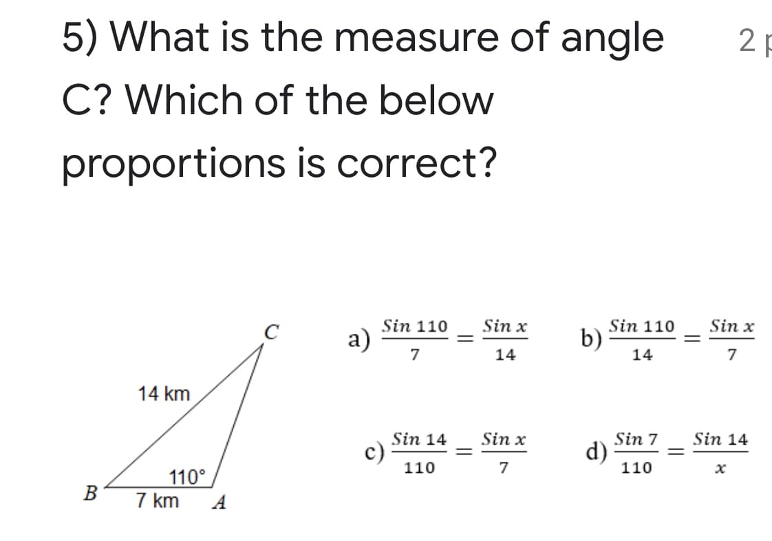 5) What is the measure of angle
2 p
C? Which of the below
proportions is correct?
Sin 110
Sin x
Sin x
Sin 110
b)
C
а)
7
14
14
7
14 km
Sin 14
Sin x
Sin 7
d)
110
Sin 14
c)
110
%3D
7
110°
7 km
A
