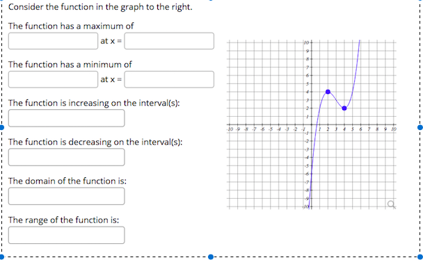 :
Consider the function in the graph to the right.
| The function has a maximum of
at x =
| The function has a minimum of
at x =
: The function is increasing on the interval(s):
Jo 8 7654 2
9 10
The function is decreasing on the interval(s):
The domain of the function is:
The range of the function is:
