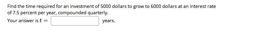 Find the time required for an investment of 5000 dollars to grow to 6000 dollars at an interest rate
of 7.5 percent per year, compounded quarterly.
Your answer is t =
years.
