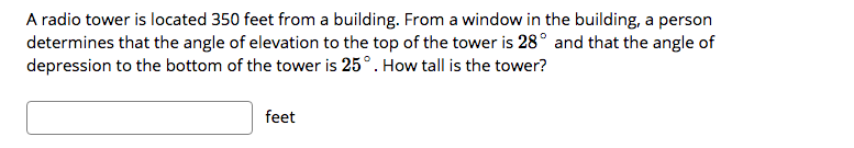 A radio tower is located 350 feet from a building. From a window in the building, a person
determines that the angle of elevation to the top of the tower is 28° and that the angle of
depression to the bottom of the tower is 25°. How tall is the tower?
feet
