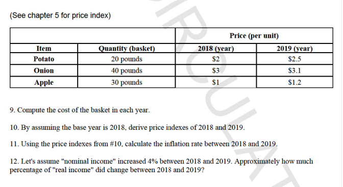 (See chapter 5 for price index)
Price (per unit)
Quantity (basket)
20 pounds
2018 (year)
$2
Item
2019 (year)
Potato
$2.5
Onion
40 pounds
$3
$3.1
Apple
30 pounds
$1
$1.2
9. Compute the cost of the basket in each year.
10. By assuming the base year is 2018, derive price indexes of 2018 and 2019.
11. Using the price indexes from #10, calculate the inflation rate between 2018 and 2019.
12. Let's assume "nominal income" increased 4% between 2018 and 2019. Approximately how much
percentage of "real income" did change between 2018 and 2019?
