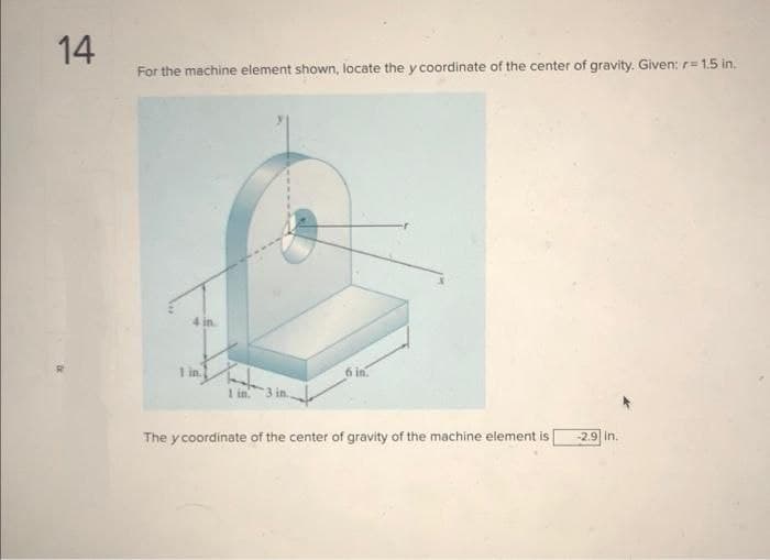 14
For the machine element shown, locate the y coordinate of the center of gravity. Given: r= 1.5 in.
4 in
1 in
1 in. 3 in..
The y coordinate of the center of gravity of the machine element is
-2.9 in.