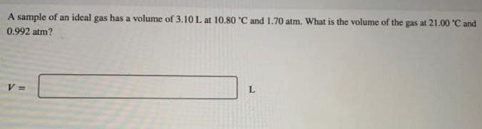 A sample of an ideal gas has a volume of 3.10 L at 10.80 °C and 1.70 atm. What is the volume of the gas at 21.00 °C and
0.992 atm?
V=
L