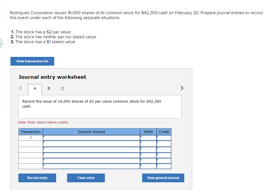 Rodriguez Corporation issues 16,000 shares of its common stock for $42,300 cash on February 20. Prepare journal entries to record
this event under each of the following separate situations.
1. The stock has a $2 par value.
2. The stock has neither par nor stated value.
3. The stock has a $1 stated value.
View transaction list
Journal entry worksheet
A
Record the issue of 16,000 shares of $2 par value common stock for $42,300
cash.
в с
Note: Enter debits before credits.
Transaction
1
Record entry
General Journal
Clear entry
Debit Credit
View general journal