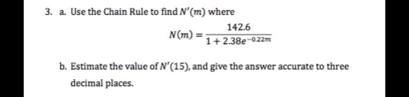 3. a. Use the Chain Rule to find N'(m) where
142.6
N(m) =
%3D
1+ 2.38e-0.22m
b. Estimate the value of N'(15), and give the answer accurate to three
decimal places.
