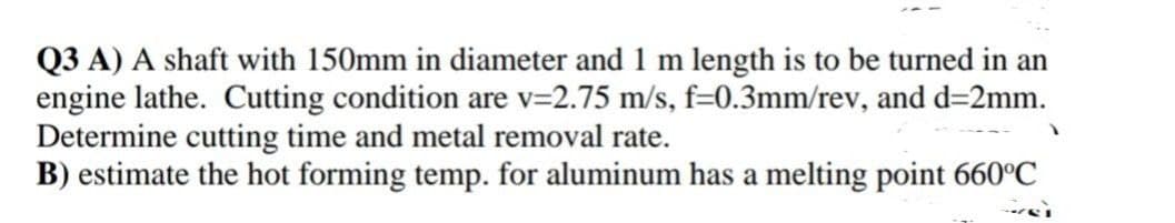 Q3 A) A shaft with 150mm in diameter and 1 m length is to be turned in an
engine lathe. Cutting condition are v=2.75 m/s, f=0.3mm/rev, and d=2mm.
Determine cutting time and metal removal rate.
B) estimate the hot forming temp. for aluminum has a melting point 660°C
