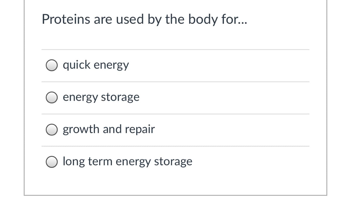 ### Understanding Protein Utilization in the Body

**Proteins are used by the body for...**

- ○ quick energy
- ○ energy storage
- ○ growth and repair
- ○ long term energy storage

---

### Detailed Explanation:

Proteins serve various critical functions in the human body. Here, a multiple-choice question explores the primary purposes of proteins. While options like "quick energy" and "energy storage" are listed, the correct usage of proteins mainly involves:

- **Growth and Repair**: Proteins are fundamental in constructing and repairing tissues. They are crucial for the maintenance of muscles, bones, skin, and internal organs.

Proteins are not typically used for quick energy or long-term energy storage, which are functions primarily attributed to carbohydrates and fats respectively. Understanding the correct role of proteins can contribute to better dietary and health-related decisions.