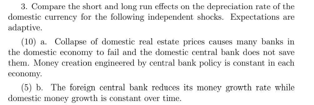 3. Compare the short and long run effects on the depreciation rate of the
domestic currency for the following independent shocks. Expectations are
adaptive.
(10) a. Collapse of domestic real estate prices causes many banks in
the domestic economy to fail and the domestic central bank does not save
them. Money creation engineered by central bank policy is constant in each
economy.
(5) b. The foreign central bank reduces its money growth rate while
domestic money growth is constant over time.
