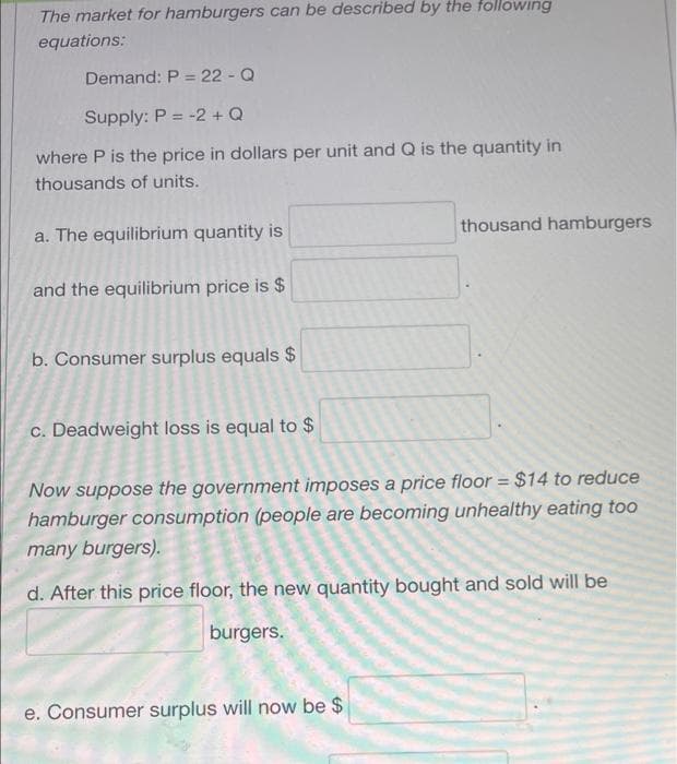 The market for hamburgers can be described by the tollowing
equations:
Demand: P = 22 - Q
Supply: P = -2 + Q
where P is the price in dollars per unit and Q is the quantity in
thousands of units.
a. The equilibrium quantity is
thousand hamburgers
and the equilibrium price is $
b. Consumer surplus equals $
c. Deadweight loss is equal to $
Now suppose the government imposes a price floor = $14 to reduce
hamburger consumption (people are becoming unhealthy eating too
many burgers).
d. After this price floor, the new quantity bought and sold will be
burgers.
e. Consumer surplus will now be $
