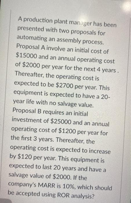 A production plant manager has been
presented with two proposals for
automating an assembly process.
Proposal A involve an initial cost of
$15000 and an annual operating cost
of $2000 per year for the next 4 years.
Thereafter, the operating cost is
expected to be $2700 per year. This
equipment is expected to have a 20-
year life with no salvage value.
Proposal B requires an initial
investment of $25000 and an annual
operating cost of $1200 per year for
the first 3 years. Thereafter, the
operating cost is expected to increase
by $120 per year. This equipment is
expected to last 20 years and have a
salvage value of $2000. If the
company's MARR is 10%, which should
be accepted using ROR analysis?
