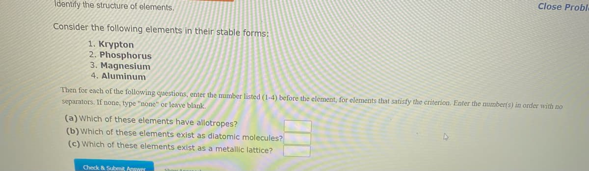 Identify the structure of elements.
Consider the following elements in their stable forms:
1. Krypton
2. Phosphorus
3. Magnesium
4. Aluminum
Then for each of the following questions, enter the number listed (1-4) before the element, for elements that satisfy the criterion. Enter the number(s) in order with no
separators. If none, type "none" or leave blank.
(a) Which of these elements have allotropes?
(b) Which of these elements exist as diatomic molecules?
(c) Which of these elements exist as a metallic lattice?
Check & Submit Answer
Close Proble
4