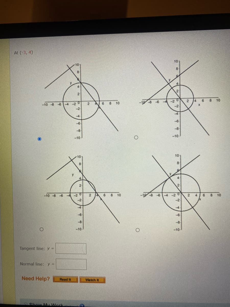 ---

### Interactive Geometry: Determining Tangents and Normals

At \((-3, 4)\)

Below are four graphs depicting a circle centered at the origin \((0,0)\) with different straight lines intersecting the circle. You are tasked with identifying which line represents the tangent to the circle at the specific point given.

1. **Top-Left Graph**
   - The graph includes a circle centered at the origin with a line intersecting it. The y-axis ranges from \(10\) to \(-10\), and the x-axis ranges from \(10\) to \(-10\).

2. **Top-Right Graph**
   - Similar to the top-left graph, this one depicts a circle centered at the origin with another line intersecting it. The axes here also span from \(-10\) to \(10\).

3. **Bottom-Left Graph**
   - Again, a circle centered at the origin intersected by a different line. Axes limits are the same - ranging from \(-10\) to \(10\).

4. **Bottom-Right Graph**
   - This graph displays a circle centered at the origin with yet another line intersecting it. The x and y axes extend from \(-10\) to \(10\) as well.

### Identify the Tangent Line

Select the graph which correctly shows the tangent line at the point \((-3, 4)\). A tangent line touches the circle at exactly one point.

### Input Fields

- **Tangent line:** \( y = \) [Enter the equation of the tangent line here]
- **Normal line:** \( y = \) [Enter the equation of the normal line here]

### Assistance

If you need help solving this problem, you can:
- **Read It:** Click the button to access detailed written instructions.
- **Watch It:** Click the button to watch a video tutorial on the topic.

---

**Note:** The correct answers must be determined based on the appropriate graph, which correctly shows the line tangential to the circle at the point \((-3, 4)\).