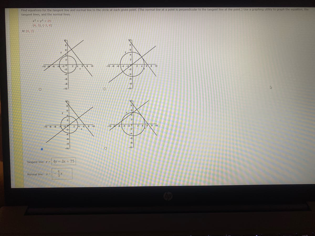 **Finding Equations for the Tangent and Normal Lines**

**Problem Statement:**
Find equations for the tangent line and normal line to the circle at each given point. (The normal line at a point is perpendicular to the tangent line at the point.) Use a graphing utility to graph the equation, the tangent lines, and the normal lines.

**Given Equation:**
\[ x^2 + y^2 = 25 \]

**Points Provided:**
- \( (4, 3) \)
- \( (3, 4) \)
- \((-4, 3)\)
- \((-3, 4)\)

- **At \( (4, 3) \)**

**Graphs and Diagrams:**
Four circles are shown with the center at the origin (0, 0) and radius = 5 (since \( 25 = 5^2 \)). Each circle has tangent and normal lines drawn at one of the identified points (i.e., (4, 3), (3, 4), (-4, 3), and (-3, 4)).

1. **Top Left Graph:**
   - Circle centered at the origin with given equation \( x^2 + y^2 = 25 \).
   - Tangent and normal lines are drawn at the point (4, 3).
   - The tangent line appears to be perpendicular to a radius at the point (4, 3).

2. **Top Right Graph:**
   - Circle centered at the origin with given equation \( x^2 + y^2 = 25 \).
   - Tangent and normal lines are drawn at the point (3, 4).
   - The tangent line appears to be perpendicular to a radius at the point (3, 4).

3. **Bottom Left Graph:**
   - Circle centered at the origin with given equation \( x^2 + y^2 = 25 \).
   - Tangent and normal lines are drawn at the point (-4, 3).
   - The tangent line appears to be perpendicular to a radius at the point (-4, 3).

4. **Bottom Right Graph:**
   - Circle centered at the origin with given equation \( x^2 + y^2 = 25 \).
   - Tangent and normal lines are drawn at the point (-3, 4).
   - The tangent line appears to be perpendicular to a radius at