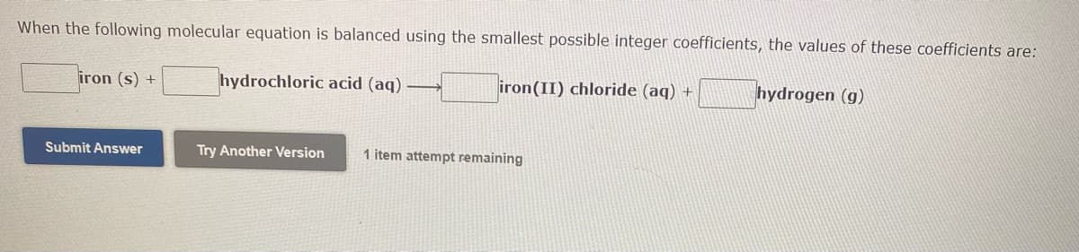 When the following molecular equation is balanced using the smallest possible integer coefficients, the values of these coefficients are:
hydrochloric acid (aq)
iron (II) chloride (aq) +
hydrogen (g)
iron (s) +
Submit Answer
Try Another Version
1 item attempt remaining