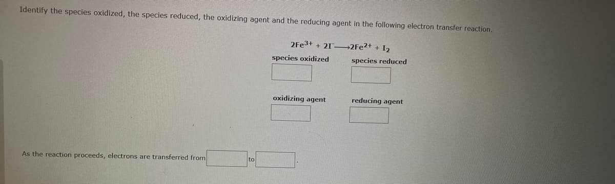 Identify the species oxidized, the species reduced, the oxidizing agent and the reducing agent in the following electron transfer reaction.
As the reaction proceeds, electrons are transferred from
2Fe3+ + 212Fe2+ + 1₂
species oxidized
oxidizing agent
species reduced
reducing agent