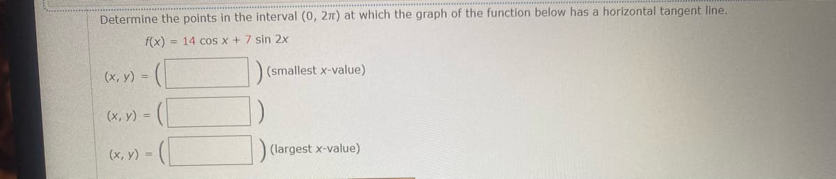 Determine the points in the interval (0, 2π) at which the graph of the function below has a horizontal tangent line.
f(x)= 14 cos x + 7 sin 2x
(x, y) =
(smallest x-value)
(x, y) =
(x, y) =
(largest x-value)