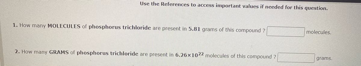 Use the References to access important values if needed for this question.
1. How many MOLECULES of phosphorus trichloride are present in 5.81 grams of this compound?
2. How many GRAMS of phosphorus trichloride are present in 6.26×1022 molecules of this compound?
molecules.
grams.