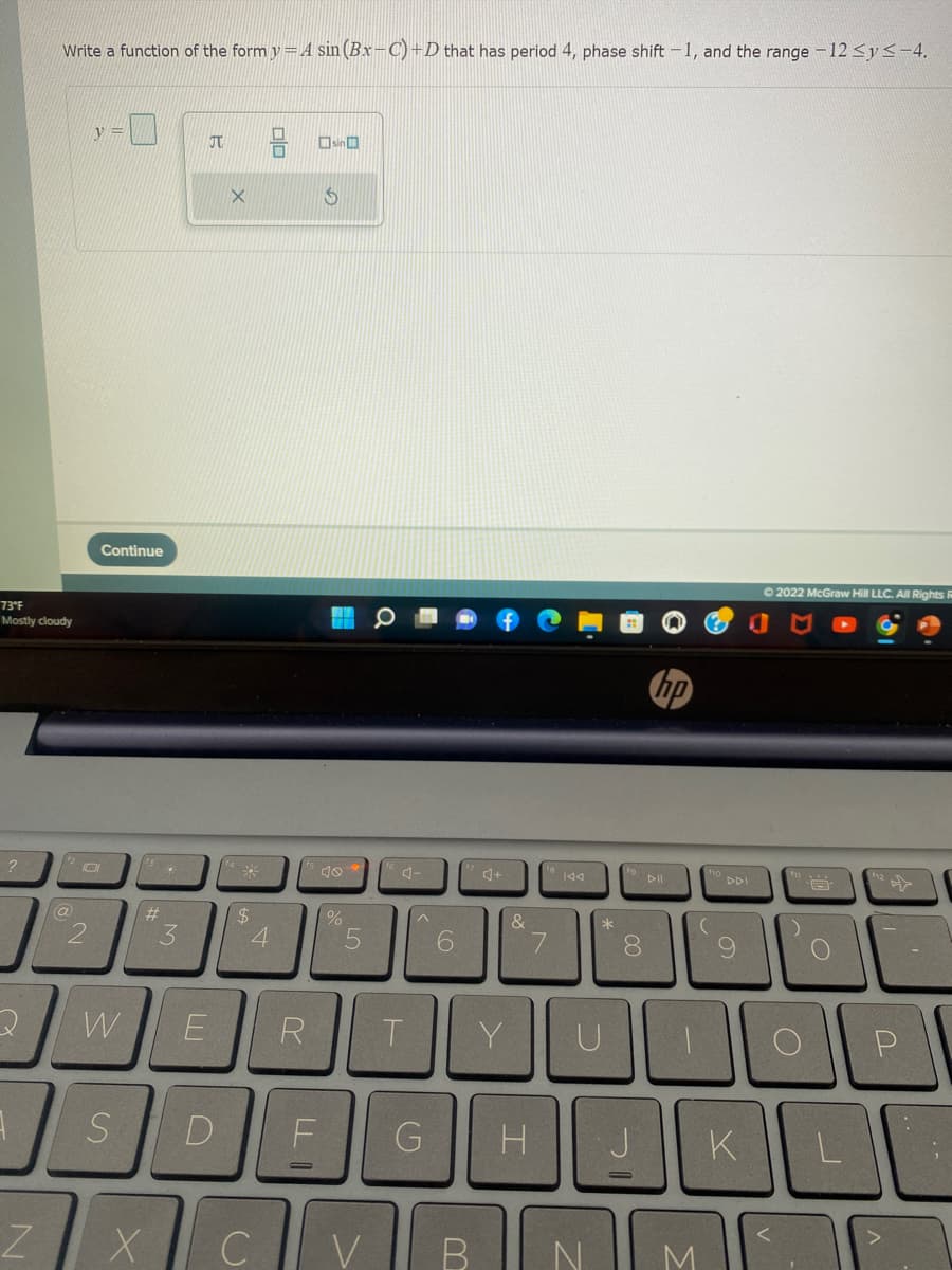 Write a function of the form y=A sin (Bx-C)+D that has period 4, phase shift -1, and the range -12 <y<-4.
y =
JT
Osin O
Continue
O 2022 McGraw Hill LLC. All Rights
73°F
Mostly cloudy
hp
a144
DDI
%24
4
&
3
7.
8.
W
E
R.
T.
Y
D
H
K
CV
N
M
olo
