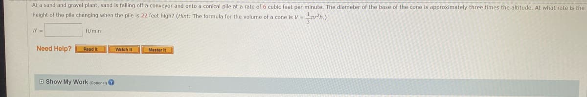 At a sand and gravel plant, sand is falling off a conveyor and onto a conical pile at a rate of 6 cubic feet per minute. The diameter of the base of the cone is approximately three times the altitude. At what rate is the
height of the pile changing when the pile is 22 feet high? (Hint: The formula for the volume of a cone is V = ²h.)
h' =
ft/min
Need Help?
Watch It
Master It
Read It
Show My Work (optional)?