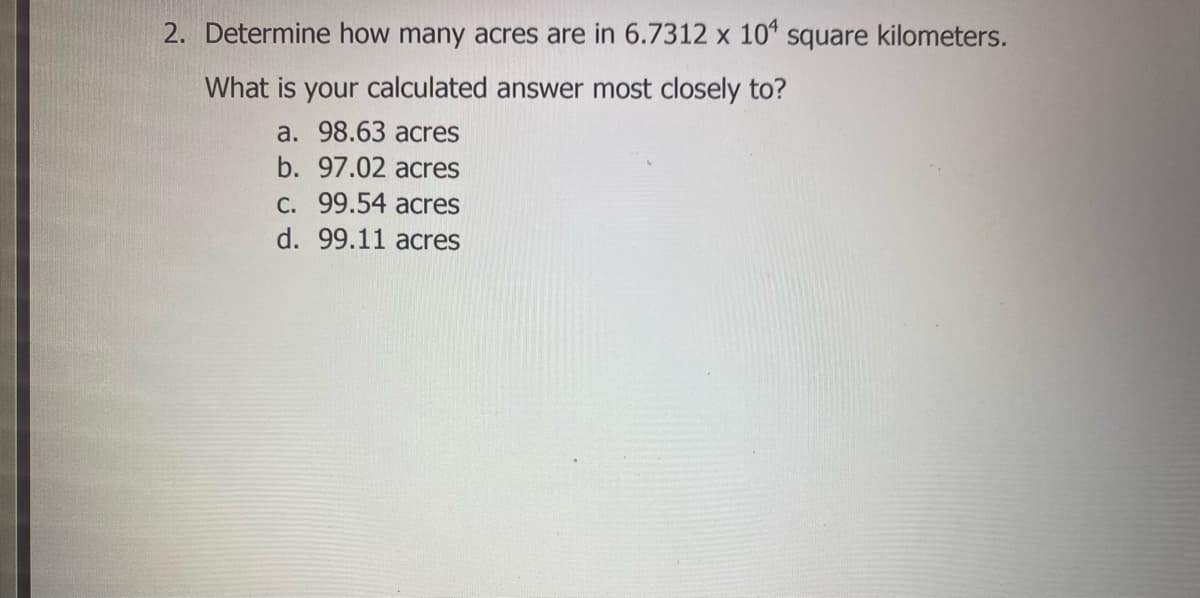 2. Determine how many acres are in 6.7312 x 10" square kilometers.
What is your calculated answer most closely to?
a. 98.63 acres
b. 97.02 acres
C. 99.54 acres
d. 99.11 acres
