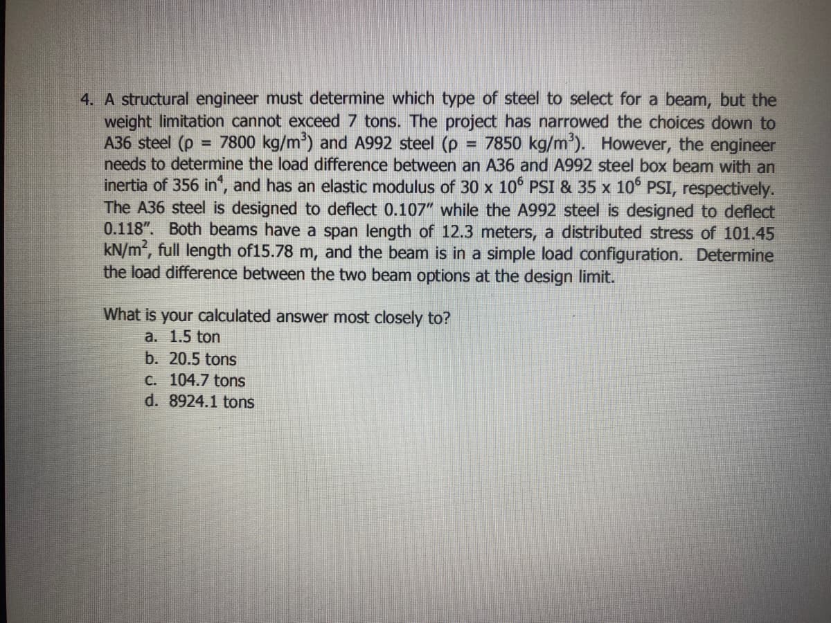 4. A structural engineer must determine which type of steel to select for a beam, but the
weight limitation cannot exceed 7 tons. The project has narrowed the choices down to
A36 steel (p
needs to determine the load difference between an A36 and A992 steel box beam with an
inertia of 356 in", and has an elastic modulus of 30 x 10° PSI & 35 x 10° PSI, respectively.
The A36 steel is designed to deflect 0.107" while the A992 steel is designed to deflect
0.118". Both beams have a span length of 12.3 meters, a distributed stress of 101.45
kN/m, full length of15.78 m, and the beam is in a simple load configuration. Determine
the load difference between the two beam options at the design limit.
= 7800 kg/m) and A992 steel (p
7850 kg/m'). However, the engineer
What is your calculated answer most closely to?
a. 1.5 ton
b. 20.5 tons
C. 104.7 tons
d. 8924.1 tons
