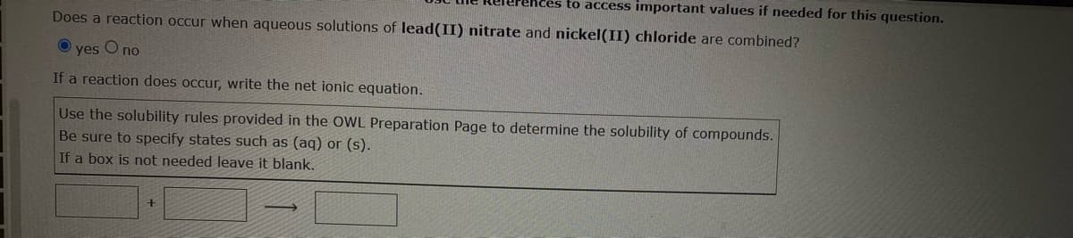 ces to access important values if needed for this question.
Does a reaction occur when aqueous solutions of lead(II) nitrate and nickel(II) chloride are combined?
Ⓒyes O no
If a reaction does occur, write the net ionic equation.
Use the solubility rules provided in the OWL Preparation Page to determine the solubility of compounds.
Be sure to specify states such as (aq) or (s).
If a box is not needed leave it blank.