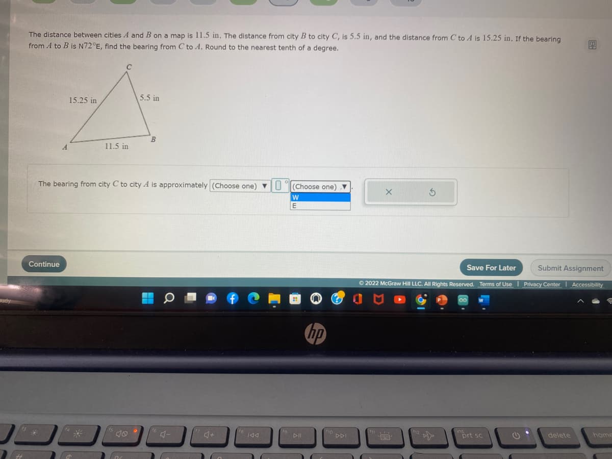 The distance between cities A and B on a map is 11.5 in. The distance from city B to city C, is 5.5 in, and the distance from C to A is 15.25 in, If the bearing
from A to B is N72°E, find the bearing from C to A. Round to the nearest tenth of a degree.
15.25 in
5.5 in
B
11.5 in
The bearing from city C to city A is approximately (Choose one) ▼
(Choose one) v
Continue
Save For Later
Submit Assignment
O 2022 McGraw Hill LLC. All Rights Reserved. Terms of Use
|Privacy Center Accessibility
udy
hp
DII
DDI
、国
prt sc
delete
home
