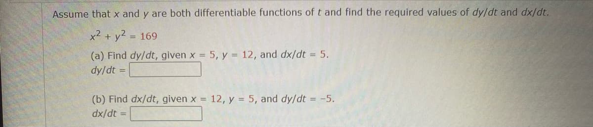 ## Problem Statement

Assume that \( x \) and \( y \) are both differentiable functions of \( t \). Find the required values of \( \frac{dy}{dt} \) and \( \frac{dx}{dt} \).

Given equation:
\[ x^2 + y^2 = 169 \]

### (a) Find \( \frac{dy}{dt} \), given \( x = 5 \), \( y = 12 \), and \( \frac{dx}{dt} = 5 \).

\[ \frac{dy}{dt} = \_\_\_\_\_\_ \]

### (b) Find \( \frac{dx}{dt} \), given \( x = 12 \), \( y = 5 \), and \( \frac{dy}{dt} = -5 \).

\[ \frac{dx}{dt} = \_\_\_\_\_\_ \]

### Explanation of Steps:

1. **Differentiate the given equation implicitly with respect to \( t \):**
   
   \[ x^2 + y^2 = 169 \]

   Differentiating both sides:
   \[ 2x \frac{dx}{dt} + 2y \frac{dy}{dt} = 0 \]

2. **Solve for \( \frac{dy}{dt} \) and \( \frac{dx}{dt} \):**

#### For (a):
Given \( x = 5 \), \( y = 12 \), and \( \frac{dx}{dt} = 5 \):

\[ 2(5)\left(5\right) + 2(12)\left(\frac{dy}{dt}\right) = 0 \]
\[ 50 + 24\left(\frac{dy}{dt}\right) = 0 \]
\[ \frac{dy}{dt} = -\frac{50}{24} \]

Simplify:
\[ \frac{dy}{dt} = -\frac{25}{12} \]

#### For (b):
Given \( x = 12 \), \( y = 5 \), and \( \frac{dy}{dt} = -5 \):

\[ 2(12)\left(\frac{dx}{dt}\right) + 2(5)\left(-5\right) = 0 \]
\[ 24\left(\frac{dx}{