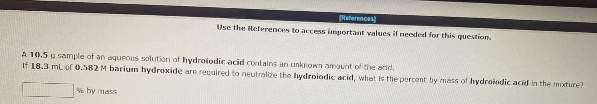 [References]
Use the References to access important values if needed for this question.
A 10.5 g sample of an aqueous solution of hydroiodic acid contains an unknown amount of the acid.
If 18.3 mL of 0.582 M barium hydroxide are required to neutralize the hydroiodic acid, what is the percent by mass of hydroiodic acid in the mixture?
% by mass