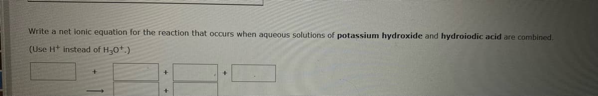 Write a net ionic equation for the reaction that occurs when aqueous solutions of potassium hydroxide and hydroiodic acid are combined.
(Use H+ instead of H30+.)
+
+
+