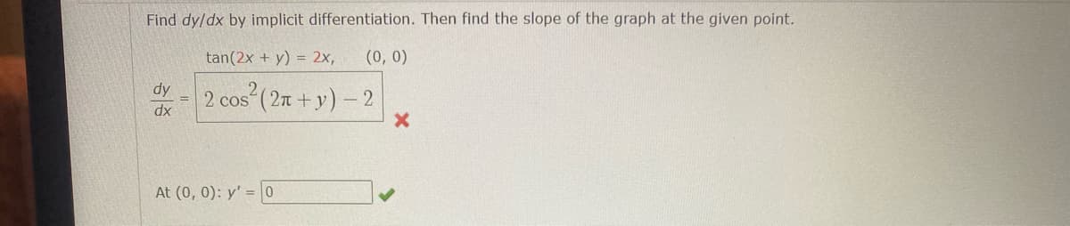 **Implicit Differentiation: Solving for \(\frac{dy}{dx}\) and Finding the Slope**

In this lesson, we will solve for \(\frac{dy}{dx}\) by using implicit differentiation. Then, we will find the slope of the graph at a given point.

**Problem:**
\[ \tan(2x + y) = 2x, \quad (0, 0) \]

**Required:**
1. Find \(\frac{dy}{dx}\) using implicit differentiation.
2. Evaluate \(\frac{dy}{dx}\) at the point \((0, 0)\).

**Incorrect Solution:**
\[ \frac{dy}{dx} = 2 \cos^2 (2\pi + y) - 2 \]
*(This solution is marked incorrect.)*

**Correct Solution:**
Evaluate the derivative at the point \((0, 0)\):
\[ \text{At } (0, 0): \quad y' = 0 \]
*(This solution is marked correct.)*

**Diagram:**
There is no graph or diagram in this problem. The focus is solely on the algebraic manipulation and differentiation to find \(\frac{dy}{dx}\) and evaluate it at the given point. 

By correctly using implicit differentiation, you should be able to find the slope of the tangent line to the curve at the specific point \((0, 0)\).