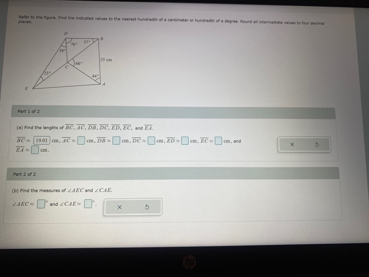 Refer to the figure. Find the indicated values to the nearest hundredth of a centimeter or hundredth of a degree. Round all intermediate values to four decimal
places.
37. V
76
390
25 cm
66°
230
44
Part 1 of 2
(a) Find the lengths of BC, AC, DB, DC, ED, EC, and EA.
BC =
19.01 cm, AC =
cm, DB =
cm, DC x
cm, ED
cm, EC =
cm, and
EA =
cm.
Part 2 of 2
(b) Find the measures of LAEC and ZCAE.
ZAEC °
and 2CAE2
