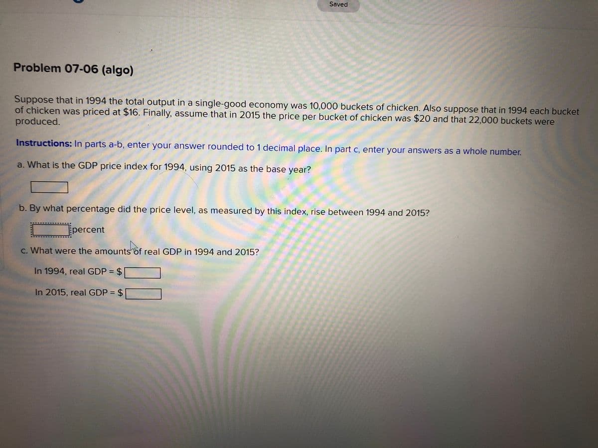Saved
Problem 07-06 (algo)
Suppose that in 1994 the total output in a single-good economy was 10,000 buckets of chicken. Also suppose that in 1994 each bucket
of chicken was priced at $16. Finally, assume that in 2015 the price per bucket of chicken was $20 and that 22,000 buckets were
produced.
Instructions: In parts a-b, enter your answer rounded to 1 decimal place. In part c, enter your answers as a whole number.
a. What is the GDP price index for 1994, using 2015 as the base year?
b. By what percentage did the price level, as measured by this index, rise between 1994 and 2015?
percent
C. What were the amounts 5f real GDP in 1994 and 2015?
In 1994, real GDP = $
%3D
In 2015, real GDP = $
%3D
