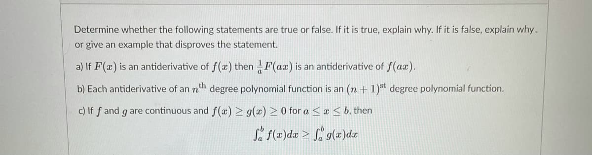 Determine whether the following statements are true or false. If it is true, explain why. If it is false, explain why.
or give an example that disproves the statement.
a) If F(x) is an antiderivative of f(æ) then F(ax) is an antiderivative of f(ax).
b) Each antiderivative of an nh degree polynomial function is an (n +1)st degree polynomial function.
c) If ƒ and g are continuous and f(x) > g(x) > 0 for a < ¤ < b, then
Så F(z)dr > S% g(x)d
