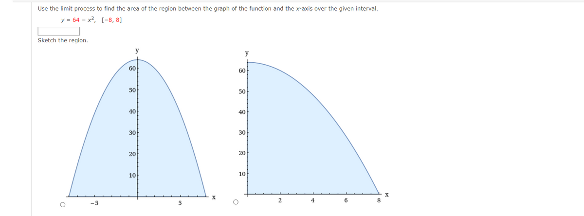 Use the limit process to find the area of the region between the graph of the function and the x-axis over the given interval.
y = 64 – x2, [-8, 8]
Sketch the region.
y
y
60
60
50
50
40
40
30
30
20
20
10
10
X
2
4
6
8
-5
