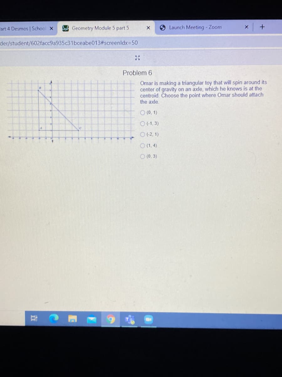 Fart 4 Desmos | School x
Geometry Module 5 part 5
Launch Meeting - Zoom
der/student/602facc9a935c31bceabe013#screenldx=50
Problem 6
Omar is making a triangular toy that will spin around its
center of gravity on an axle, which he knows is at the
centroid. Choose the point where Omar should attach
the axle.
O (0, 1)
O(-1,3)
O (2, 1)
O (1, 4)
O (0, 3)
耳
