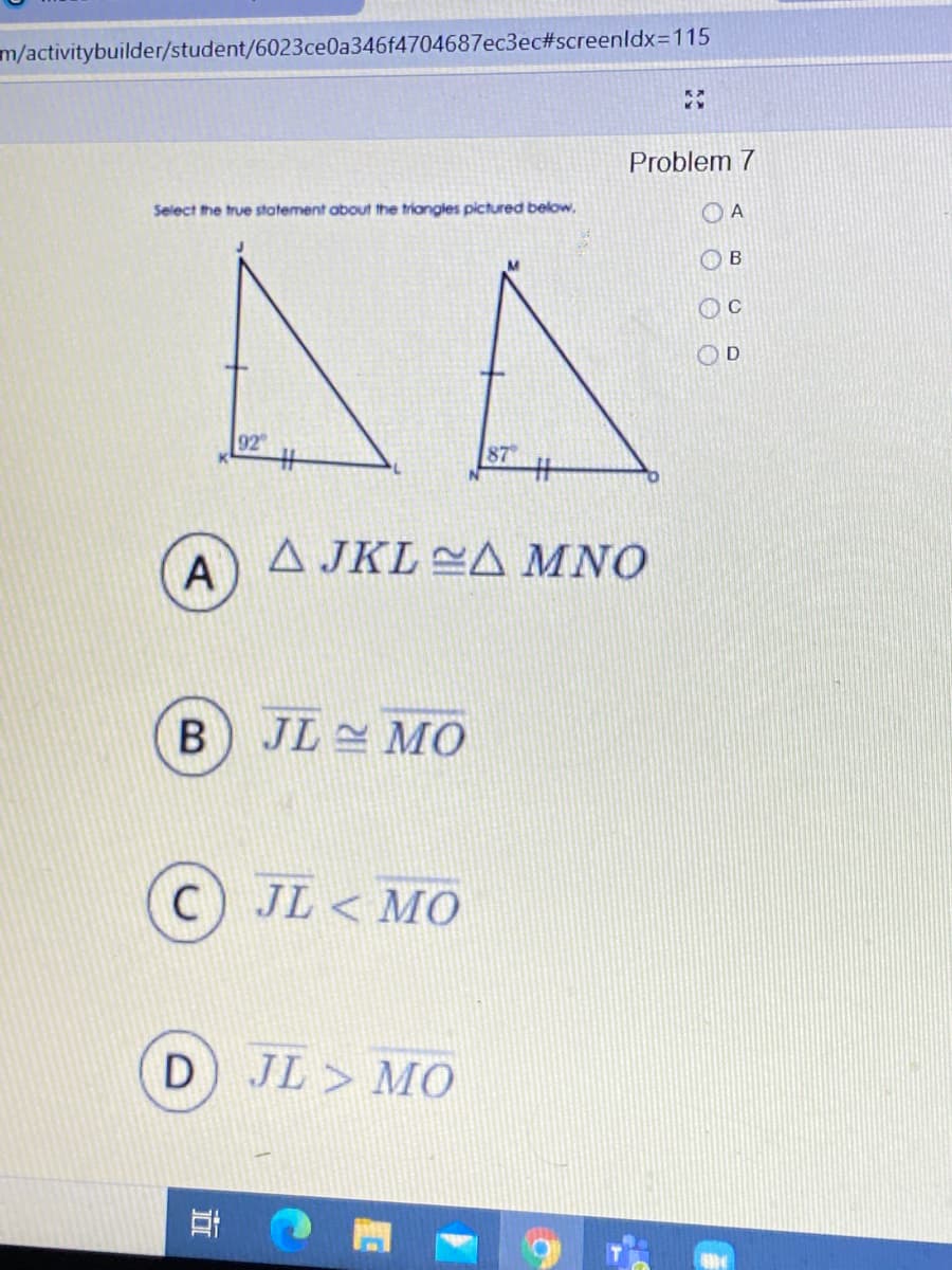 m/activitybuilder/student/6023ce0a346f4704687ec3ec#screenldx=115
Problem 7
Select the true statement about the triangles pictured below,
O A
O B
92
87
%23
A
A JKL CA MNO
JL MO
JL < MO
D JL > MO
立
