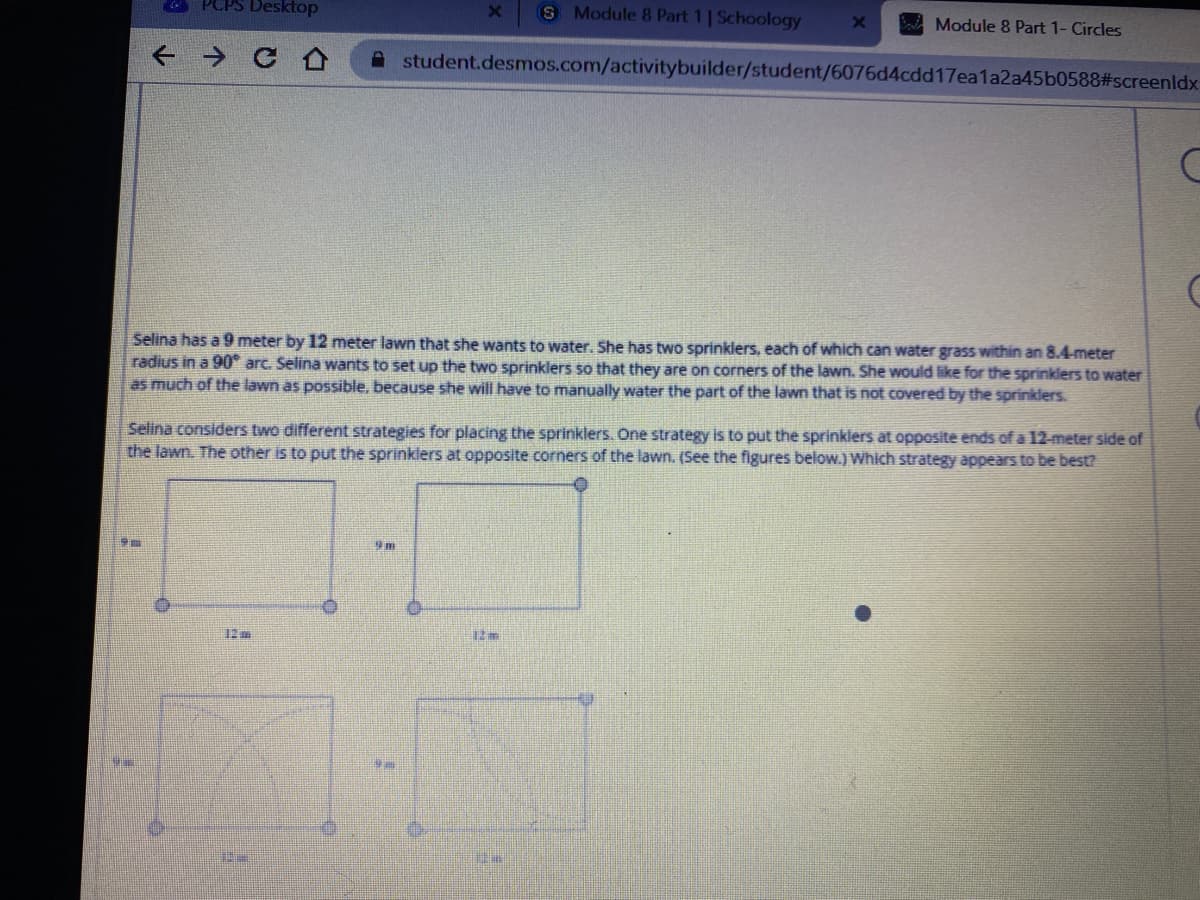 PCPS Desktop
S Module 8 Part 1| Schoology
Module 8 Part 1- Circles
A student.desmos.com/activitybuilder/student/6076d4cdd17ea1a2a45b0588#screenldx
Selina has a 9 meter by 12 meter lawn that she wants to water. She has two sprinklers, each of which can water grass within an 8.4-meter
radius in a 90° arc. Selina wants to set up the two sprinklers so that they are on corners of the lawn. She would like for the sprinklers to water
as much of the lawn as possible, because she will have to manually water the part of the lawn that is not covered by the sprinklers.
Selina considers two different strategies for placing the sprinklers. One strategy is to put the sprinklers at opposite ends of a 12-meter side of
the lawn. The other is to put the sprinklers at opposite corners of the lawn. (See the figures below.) Which strategy appears to be best?
12m
12 m
