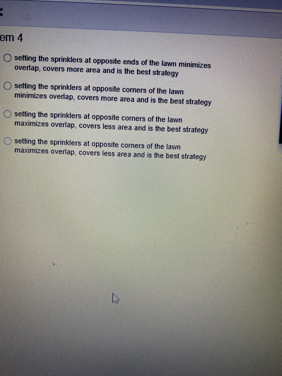 em 4
setting the sprinklers at opposite ends of the lawn minimizes
overlap, covers more area and is the best strategy
setting the sprinklers at opposite corners of the lawn
minimizes overlap, covers more area and is the best strategy
setting the sprinklers at opposite corners of the lawn
maximizes overlap, covers less area and is the best strategy
setting the sprinklers at opposite corners of the lawn
maximizes overlap, covers less area and is the best strategy
