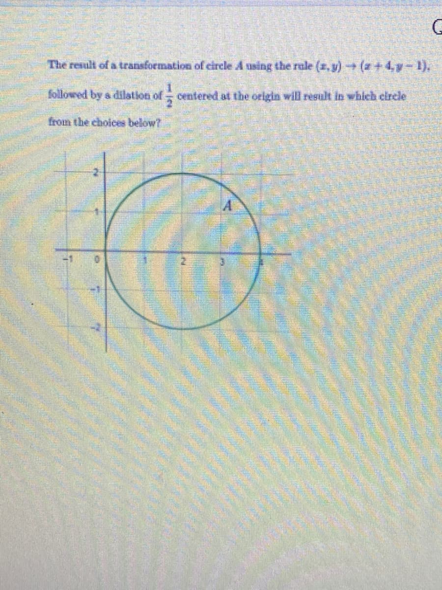 The result of a transformation of circle A using the rale (a,y)+ (+4,y-1).
followed by s dilation of
centered at the origin will resut in which circle
from the choices below?
