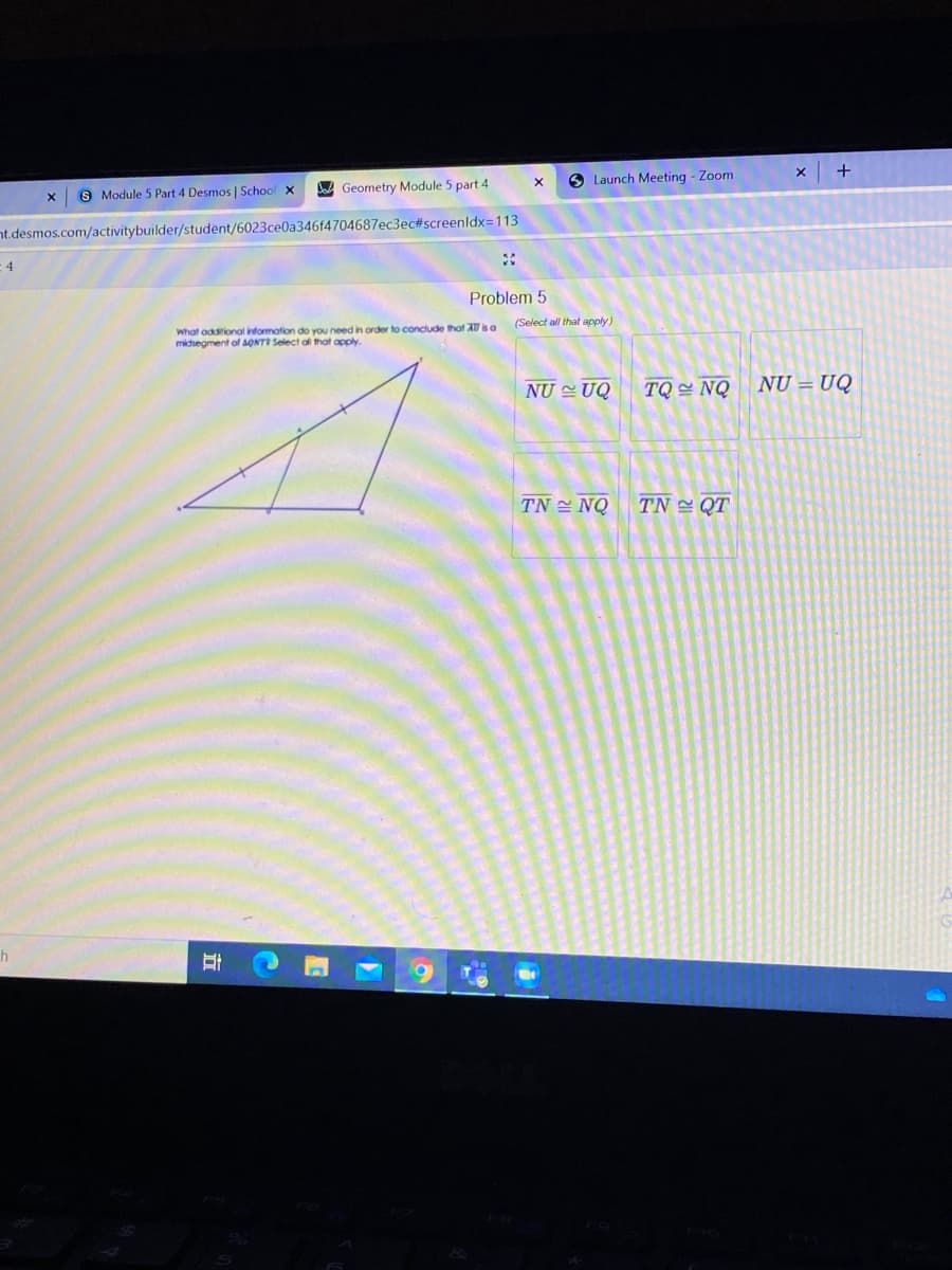 A Geometry Module 5 part 4
O Launch Meeting - Zoom
S Module 5 Part 4 Desmos | School x
nt.desmos.com/activitybuilder/student/6023ce0a346f4704687ec3eC#screenldx=113
:4
Problem 5
(Select all that apply)
What oddional information do you need in order to conclude that A0 is a
midsegment of AONT Select al that apply.
NU UQ
TQ = NQ
NU = UQ
TN 쓴 NQ
TN 쓴 QT
