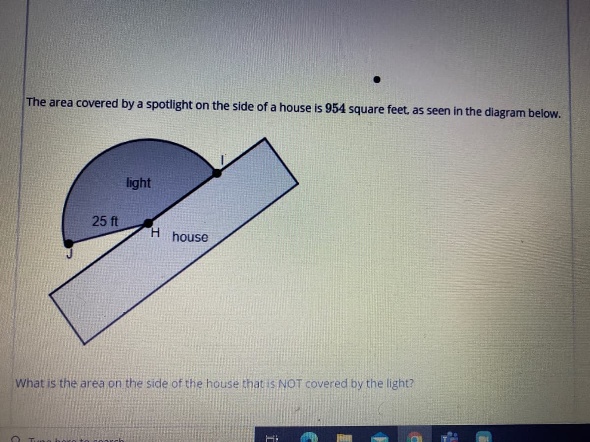 The area covered by a spotlight on the side of a house is 954 square feet, as seen in the diagram below.
light
25 ft
H.
house
What is the area on the side of the house that is NOT covered by the light?
Tung horo to coarch
