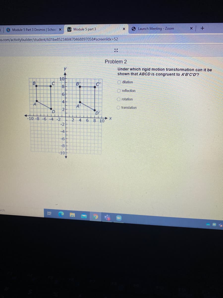 S Module 5 Part 3 Desmos | School x
A Module 5 part 3
O Launch Meeting - Zoom
s.com/activitybuilder/student/601be852346f470468897058#screenldx=52
Problem 2
Under which rigid motion transformation can it be
shown that ABCD is congruent to A'B'C'D'?
10
O dilation
O reflection
O rotation
41
A
O translation
D'
-10-8
-6 -4-2
4.
8 10
-2
-4
-8
10
arch
